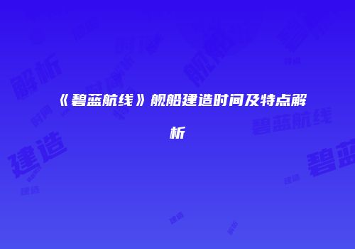 《碧蓝航线》舰船建造时间及特点解析