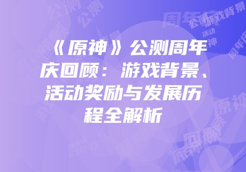 《原神》公测周年庆回顾：游戏背景、活动奖励与发展历程全解析