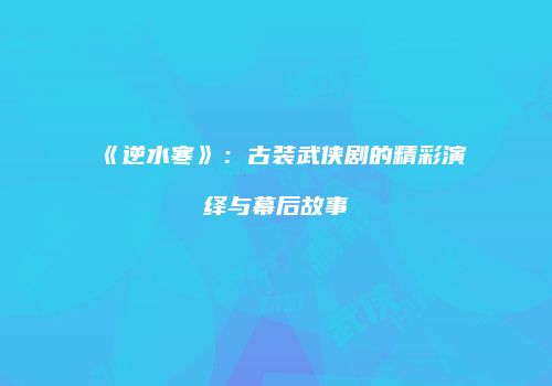 《逆水寒》：古装武侠剧的精彩演绎与幕后故事