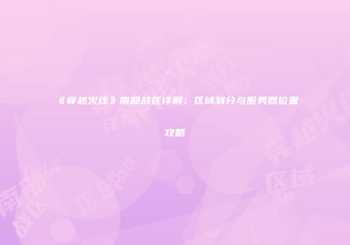 《穿越火线》南部战区详解：区域划分与服务器位置攻略