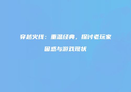 穿越火线：重温经典，探讨老玩家困惑与游戏现状