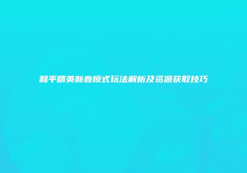 和平精英新春模式玩法解析及资源获取技巧