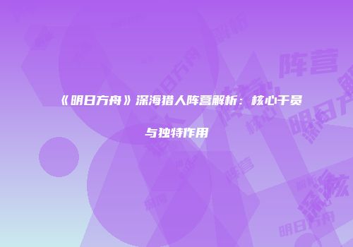 《明日方舟》深海猎人阵营解析：核心干员与独特作用