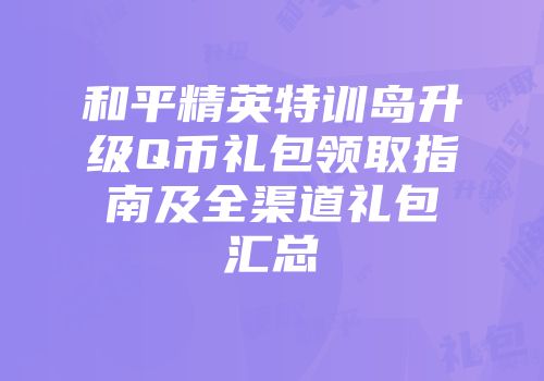 和平精英特训岛升级Q币礼包领取指南及全渠道礼包汇总