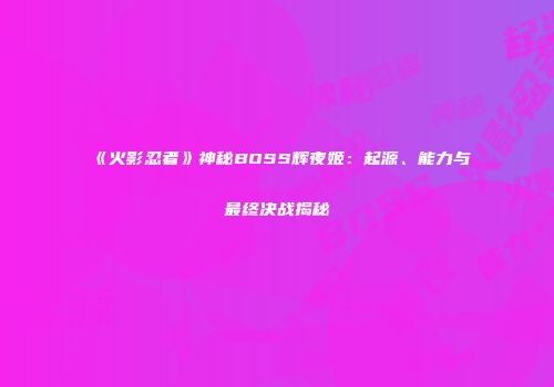 《火影忍者》神秘BOSS辉夜姬：起源、能力与最终决战揭秘