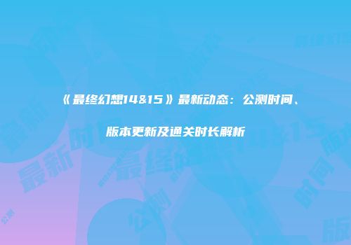 《最终幻想14&15》最新动态：公测时间、版本更新及通关时长解析
