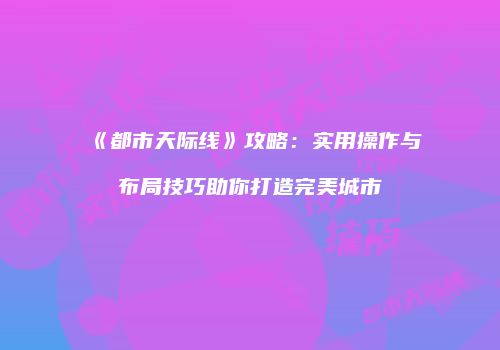 《都市天际线》攻略：实用操作与布局技巧助你打造完美城市