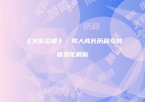 《火影忍者》：鸣人成长历程与颜值变化解析