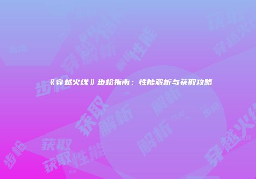 《穿越火线》步枪指南：性能解析与获取攻略