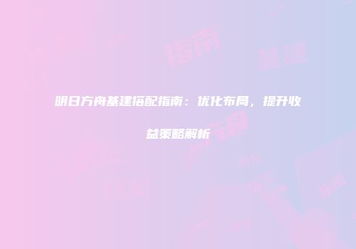 明日方舟基建搭配指南：优化布局，提升收益策略解析