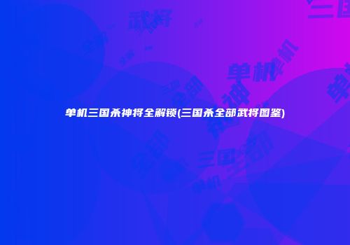 单机三国杀神将全解锁(三国杀全部武将图鉴)