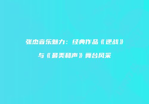 张杰音乐魅力：经典作品《逆战》与《最美和声》舞台风采