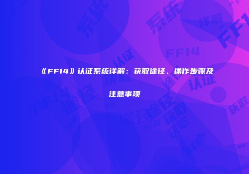 《FF14》认证系统详解：获取途径、操作步骤及注意事项