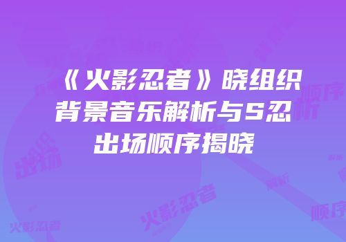 《火影忍者》晓组织背景音乐解析与S忍出场顺序揭晓