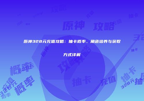 原神328元充值攻略：抽卡概率、角色培养与获取方式详解