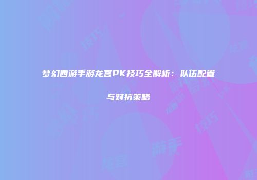梦幻西游手游龙宫PK技巧全解析：队伍配置与对抗策略
