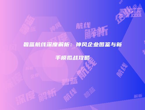 碧蓝航线深度解析：神风企业图鉴与新手模拟战攻略