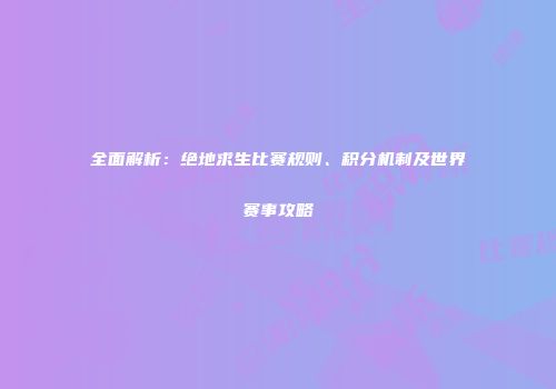 全面解析：绝地求生比赛规则、积分机制及世界赛事攻略