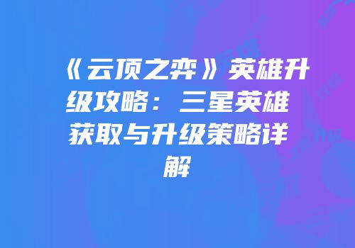 《云顶之弈》英雄升级攻略：三星英雄获取与升级策略详解