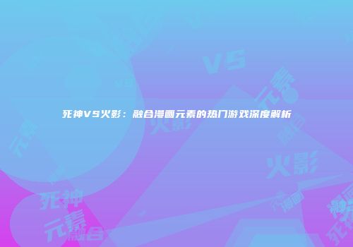死神VS火影：融合漫画元素的热门游戏深度解析