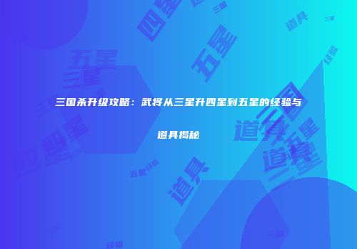 三国杀升级攻略：武将从三星升四星到五星的经验与道具揭秘