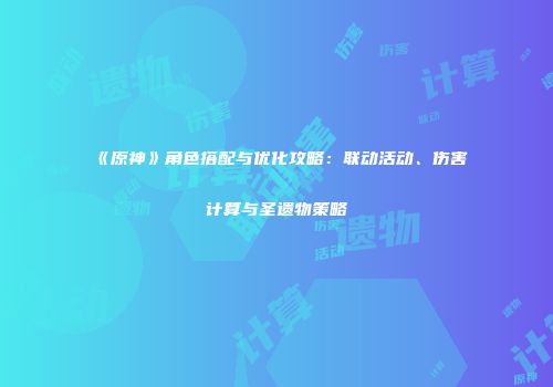 《原神》角色搭配与优化攻略：联动活动、伤害计算与圣遗物策略