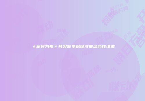 《明日方舟》开发背景揭秘与联动合作详解