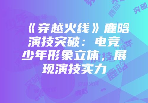 《穿越火线》鹿晗演技突破：电竞少年形象立体，展现演技实力
