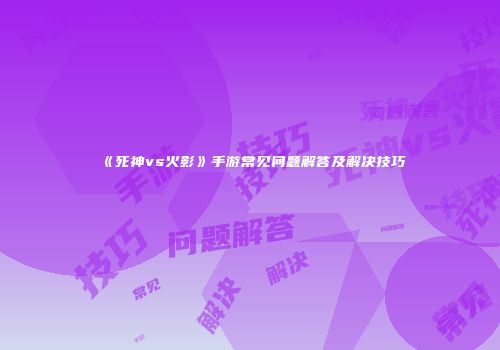 《死神vs火影》手游常见问题解答及解决技巧