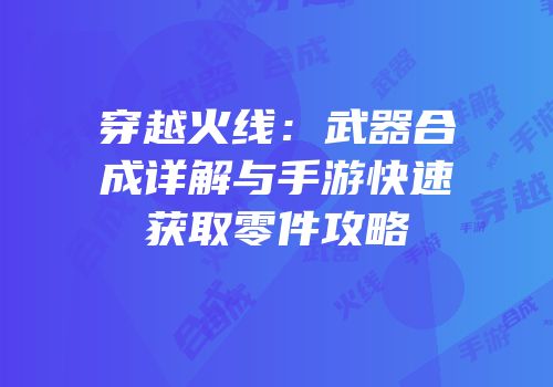 穿越火线：武器合成详解与手游快速获取零件攻略