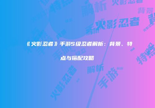 《火影忍者》手游S级忍者解析：背景、特点与搭配攻略