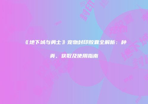 《地下城与勇士》宠物封印胶囊全解析：种类、获取及使用指南