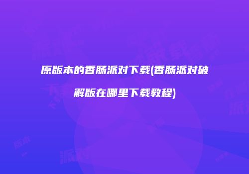 原版本的香肠派对下载(香肠派对破解版在哪里下载教程)