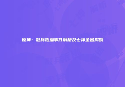 原神：散兵叛逃事件解析及七神全名揭晓