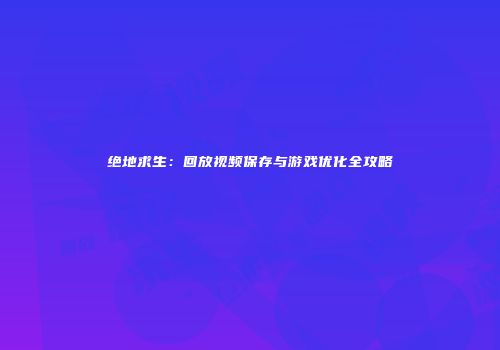 绝地求生：回放视频保存与游戏优化全攻略
