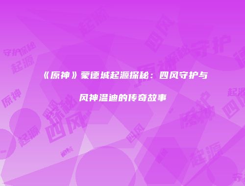《原神》蒙德城起源探秘：四风守护与风神温迪的传奇故事