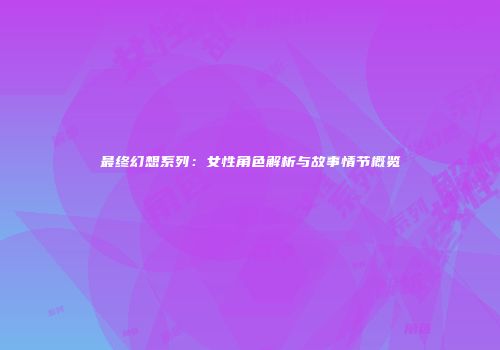 最终幻想系列：女性角色解析与故事情节概览