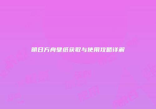 明日方舟壁纸获取与使用攻略详解
