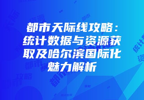 都市天际线攻略：统计数据与资源获取及哈尔滨国际化魅力解析