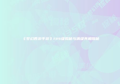 《梦幻西游手游》135级揭秘与满级真相探秘