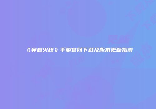 《穿越火线》手游官网下载及版本更新指南