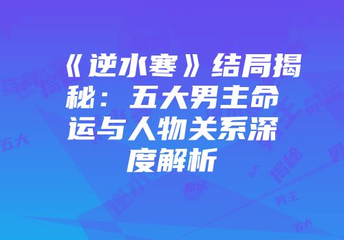 《逆水寒》结局揭秘：五大男主命运与人物关系深度解析