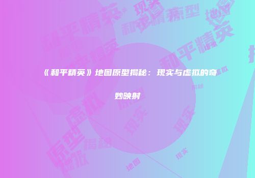 《和平精英》地图原型揭秘：现实与虚拟的奇妙映射