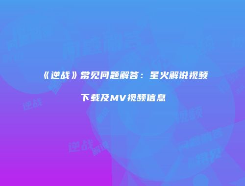 《逆战》常见问题解答：星火解说视频下载及MV视频信息