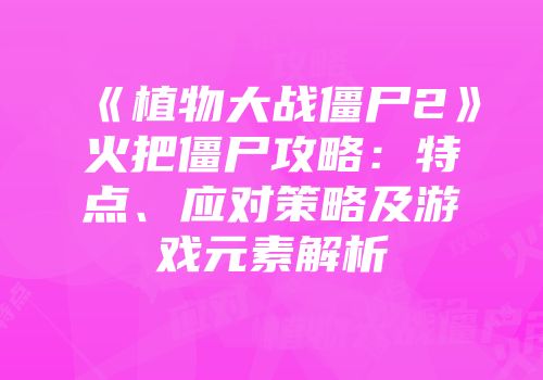 《植物大战僵尸2》火把僵尸攻略：特点、应对策略及游戏元素解析