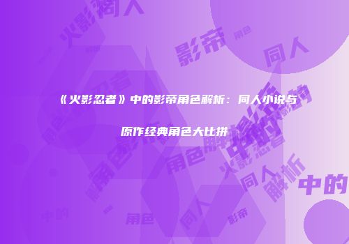《火影忍者》中的影帝角色解析：同人小说与原作经典角色大比拼