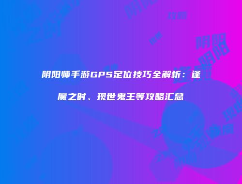 阴阳师手游GPS定位技巧全解析：逢魔之时、现世鬼王等攻略汇总