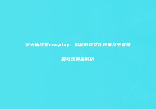 张大仙吃鸡cosplay：揭秘游戏文化现象及王者荣耀吃鸡英雄解析