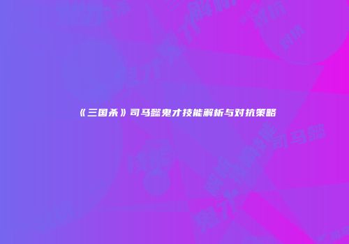 《三国杀》司马懿鬼才技能解析与对抗策略