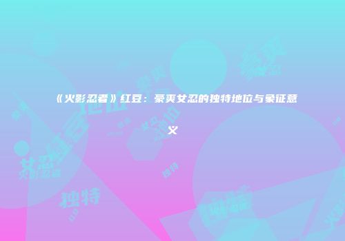 《火影忍者》红豆：豪爽女忍的独特地位与象征意义